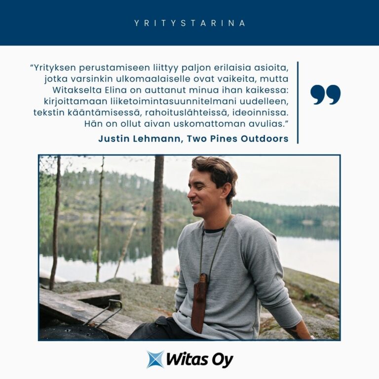 Witaksen yritystarina. Justin Lehmann, Two Pines Outdoors: "Yrityksen perustamiseen liittyy paljon erilaisia asioita, jotka varsinkin ulkomaalaiselle ovat vaikeita, mutta Witakselta Elina on auttanut minua ihan kaikessa: kirjoittamaan liiketoimintasuunnitelmani uudelleen, tekstin kääntämisessä, rahoituslähteissä, ideoinnissa. Hän on ollut aivan uskomattoman avulias."