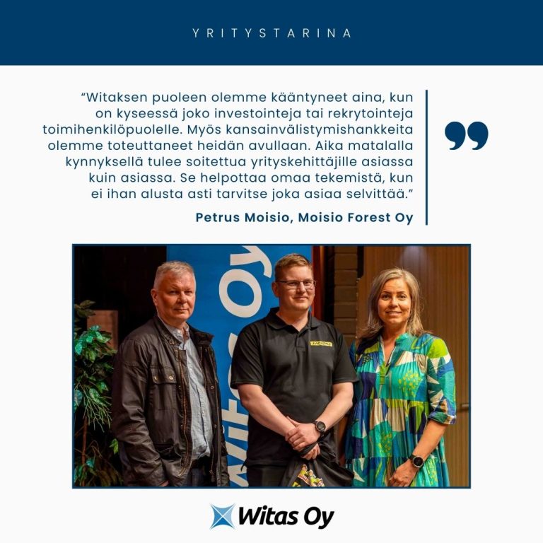 Witaksen yritystarina: Moisio Forest Oy. “Witaksen puoleen olemme kääntyneet aina, kun on kyseessä joko investointeja tai rekrytointeja toimihenkilöpuolelle. Myös kansainvälistymishankkeita olemme toteuttaneet heidän avullaan. Aika matalalla kynnyksellä tulee soitettua yrityskehittäjille asiassa kuin asiassa. Se helpottaa omaa tekemistä, kun ei ihan alusta asti tarvitse joka asiaa selvittää.”