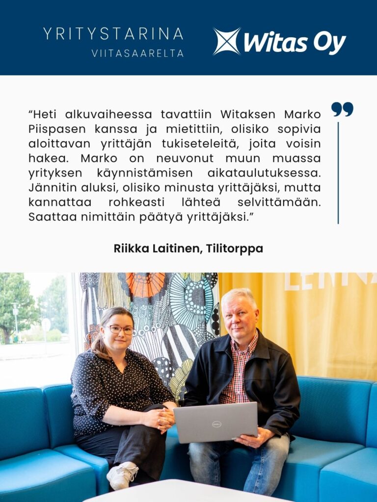 Yritystarina Viitasaarelta: “Heti alkuvaiheessa tavattiin Witaksen Marko Piispasen kanssa ja mietittiin, olisiko sopivia aloittavan yrittäjän tukiseteleitä, joita voisin hakea. Marko on neuvonut muun muassa yrityksen käynnistämisen aikataulutuksessa. Jännitin aluksi, olisiko minusta yrittäjäksi, mutta kannattaa rohkeasti lähteä selvittämään. Saattaa nimittäin päätyä yrittäjäksi.” Riikka Laitinen - Tilitorppa.
