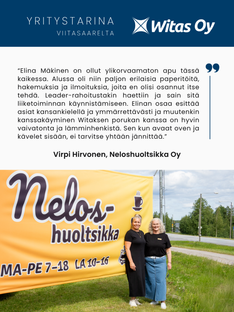 Yritystarina Viitasaarelta: Neloshuoltsikka Oy. “Elina Mäkinen on ollut ylikorvaamaton apu tässä kaikessa. Alussa oli niin paljon erilaisia paperitöitä, hakemuksia ja ilmoituksia, joita en olisi osannut itse tehdä. Leader-rahoitustakin haettiin ja sain sitä liiketoiminnan käynnistämiseen. Elinan osaa esittää asiat kansankielellä ja ymmärrettävästi ja muutenkin kanssakäyminen Witaksen porukan kanssa on hyvin vaivatonta ja lämminhenkistä. Sen kun avaat oven ja kävelet sisään, ei tarvitse yhtään jännittää.”