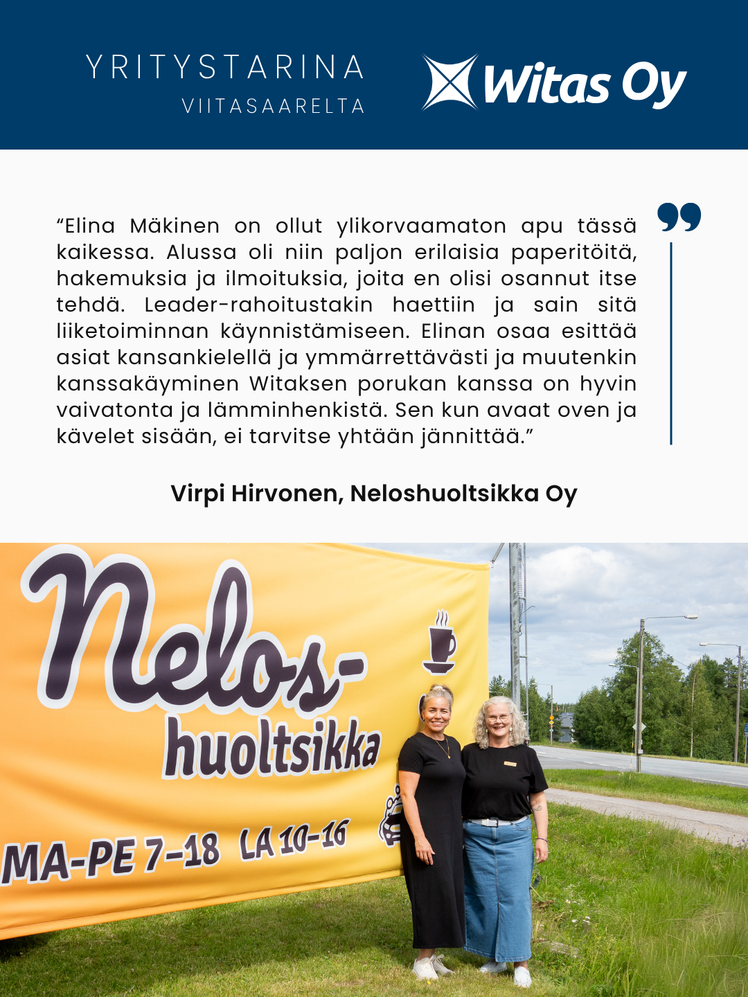 Yritystarina Viitasaarelta: Neloshuoltsikka Oy. “Elina Mäkinen on ollut ylikorvaamaton apu tässä kaikessa. Alussa oli niin paljon erilaisia paperitöitä, hakemuksia ja ilmoituksia, joita en olisi osannut itse tehdä. Leader-rahoitustakin haettiin ja sain sitä liiketoiminnan käynnistämiseen. Elinan osaa esittää asiat kansankielellä ja ymmärrettävästi ja muutenkin kanssakäyminen Witaksen porukan kanssa on hyvin vaivatonta ja lämminhenkistä. Sen kun avaat oven ja kävelet sisään, ei tarvitse yhtään jännittää.”