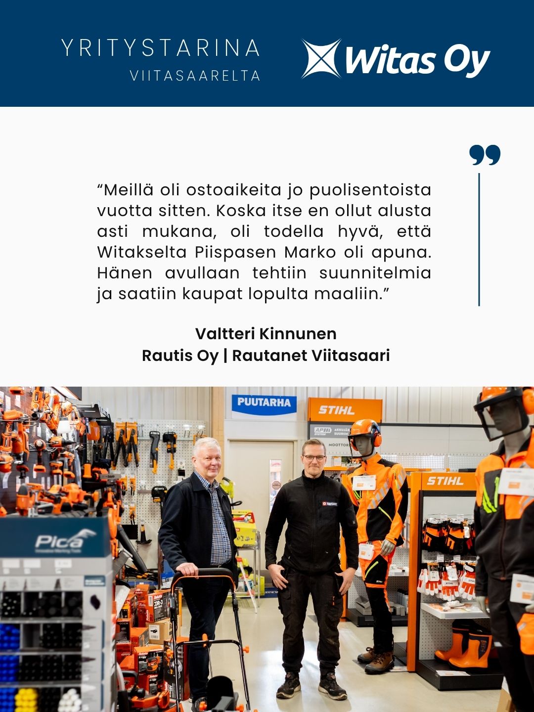 Yritystarina Viitasaarelta: “Meillä oli ostoaikeita jo puolisentoista vuotta sitten. Koska itse en ollut alusta asti mukana, oli todella hyvä, että Witakselta Piispasen Marko oli apuna. Hänen avullaan tehtiin suunnitelmia ja saatiin kaupat lopulta maaliin.” Rautis Oy.