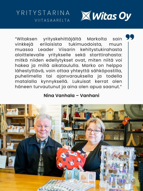 Yritystarina Viitasaarelta: “Witaksen yrityskehittäjältä Markolta sain vinkkejä erilaisista tukimuodoista, muun muassa Leader Viisarin kehitystukirahasta aloittelevalle yritykselle sekä starttirahasta: mitkä niiden edellytykset ovat, miten niitä voi hakea ja millä aikataululla. Marko on helppo lähestyttävä, voin ottaa yhteyttä sähköpostilla, puhelimella tai ajanvarauksella ja todella matalalla kynnyksellä. Lukuisat kerrat olen häneen turvautunut ja aina olen apua saanut.” Nina Vanhala - Vanhani.