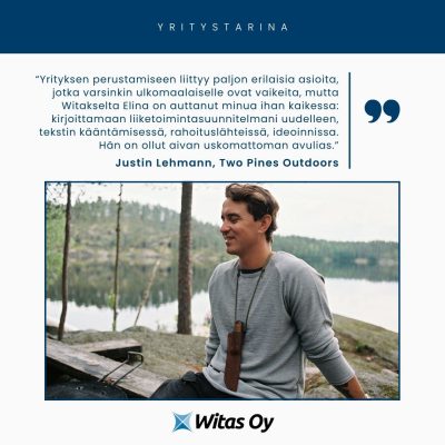 Witaksen yritystarina. Justin Lehmann, Two Pines Outdoors: "Yrityksen perustamiseen liittyy paljon erilaisia asioita, jotka varsinkin ulkomaalaiselle ovat vaikeita, mutta Witakselta Elina on auttanut minua ihan kaikessa: kirjoittamaan liiketoimintasuunnitelmani uudelleen, tekstin kääntämisessä, rahoituslähteissä, ideoinnissa. Hän on ollut aivan uskomattoman avulias."